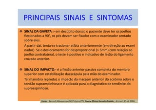 SINAL DA GAVETA :- em decúbito dorsal, o paciente deve ter os joelhos
flexionados a 90°, os pés devem ser fixados com o examinador sentado
sobre eles.
A partir daí, tenta-se tracionar atíbia anteriormente (em direção ao exami
nador). Se o deslocamento for desproporcional (> 5mm) com relação ao
joelho contralateral, o teste é positivo e indicativo de lesão do ligamento
cruzado anterior.
SINAL DO IMPACTO:- é a flexão anterior passiva completa do membro
superior com estabilização daescápula pela mão do examinador.
Tal manobra reproduz o impacto da margem anterior do acrômio sobre o
tendão supraespinhoso e é aplicada para o diagnóstico de tendinite do
supraespinhoso.
PRINCIPAIS SINAIS E SINTOMAS
Fonte: Barros,E;Albuquerque,GC;Pinheiro,CTS; Exame Clínico Consulta Rápida – Artmed , 2ª ed. 2004
 