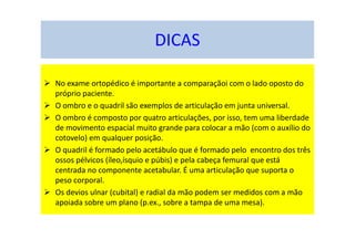No exame ortopédico é importante a comparaçãoi com o lado oposto do
próprio paciente.
O ombro e o quadril são exemplos de articulação em junta universal.
O ombro é composto por quatro articulações, por isso, tem uma liberdade
de movimento espacial muito grande para colocar a mão (com o auxílio do
cotovelo) em qualquer posição.
O quadril é formado pelo acetábulo que é formado pelo encontro dos três
ossos pélvicos (íleo,ísquio e púbis) e pela cabeça femural que está
centrada no componente acetabular. É uma articulação que suporta o
peso corporal.
Os devios ulnar (cubital) e radial da mão podem ser medidos com a mão
apoiada sobre um plano (p.ex., sobre a tampa de uma mesa).
DICAS
 