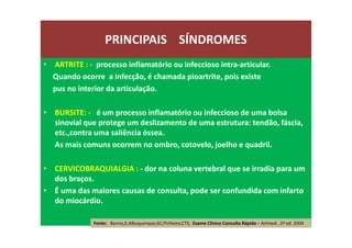 • ARTRITE : - processo inflamatório ou infeccioso intra-articular.
Quando ocorre a infecção, é chamada pioartrite, pois existe
pus no interior da articulação.
• BURSITE: - é um processo inflamatório ou infeccioso de uma bolsa
sinovial que protege um deslizamento de uma estrutura: tendão, fáscia,
etc.,contra uma saliência óssea.
As mais comuns ocorrem no ombro, cotovelo, joelho e quadril.
• CERVICOBRAQUIALGIA : - dor na coluna vertebral que se irradia para um
dos braços.
• É uma das maiores causas de consulta, pode ser confundida com infarto
do miocárdio.
PRINCIPAIS SÍNDROMES
Fonte: Barros,E;Albuquerque,GC;Pinheiro,CTS; Exame Clínico Consulta Rápida – Artmed , 2ª ed. 2004
 