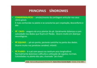 • CONDROMALÁCIA: - amolecimento da cartilagem articular nos seus
vários graus.
É mais conhecida na patela e se caracteriza por crepitação, desconforto e
dor.
• PÉ CAVO:- exagero do arco plantar do pé. Geralmente doloroso e com
calosidade nos dedos que ficam em flexão. Ocorre muito em doenças
neurológicas.
• PÉ EQUINO: - pé em ponta, paciente caminha na ponta dos dedos.
Ocorre muito nas paralisias cerebral, infantil.
• PÉ PLANO:- é o pé com pouco ou nenhum arco longitudinal.
Normalmente doloroso e dificulta a utilização de sapatos normais.
Calosidades na planta dos pés; chamado “pé chato”.
PRINCIPAIS SÍNDROMES
Fonte: Barros,E;Albuquerque,GC;Pinheiro,CTS; Exame Clínico Consulta Rápida – Artmed , 2ª ed. 2004
 