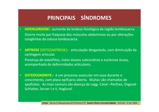• HIPERLORDOSE:- aumento da lordose fisiológica da região lombossacra.
Ocorre muito por fraqueza dos músculos abdominais ou por alterações
congênitas da coluna lombossacra.
• ARTROSE (OSTEOARTROSE):- articulação desgastada, com diminuíção da
cartilagem articular.
Presença de osteófitos, cistos ósseos subcondrais e esclerose óssea,
acompanhada de deformidades articulares.
• OSTEOCONDRITE:- é um processo avascular em osso durante o
crescimento, com placa epifisária aberta. Muitas são chamadas de
apofisites. As mais comuns são doença de Legg- Calvé –Perthes, Osgood-
Schlatter, Server I e II, Haglund.
PRINCIPAIS SÍNDROMES
Fonte: Barros,E;Albuquerque,GC;Pinheiro,CTS; Exame Clínico Consulta Rápida – Artmed , 2ª ed. 2004
 