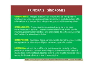 • OSTEOMIELITE:- infecção específica ou inespecífica de uma parte ou
totalidade de um osso. As específicas mais comuns são tuberculose, sífilis
e brucelose, e as inespecíficas são germes gram-positivos ou negativos.
• OSTEONECROSE:- é uma necrose avascular de uma parte do osso,
normalmente nas epífises. Ocorre na anemia falciforme e com uso de
imunossupressores (corticóides). Uso prolongado de corticóides, doença
dos “caixões”, e alcoolismo crônico.
• OSTEOPOROSE:- fragilidade óssea por diminuição da matriz óssea. Facilita
o surgimento de fraturas patológicas na coluna, quadril e punho.
• LOMBALGIA:- depois da cefaléia, é a maior causa de consulta médica;
pode estar associada com dor irradiada para os membros inferiores e é
chamada de lombociatalgia. Quando a dor é só no trajeto do ciático e não
temos dor lombar, deve-se o usar o terno ciática.
PRINCIPAIS SÍNDROMES
Fonte: Barros,E;Albuquerque,GC;Pinheiro,CTS; Exame Clínico Consulta Rápida – Artmed , 2ª ed. 2004
 