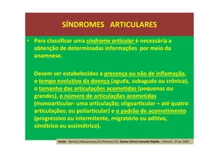 • Para classificar uma síndrome articular é necessária a
obtenção de determinadas informações por meio da
anamnese.
Devem ser estabelecidos a presença ou não de inflamação,
o tempo evolutivo da doença (aguda, subaguda ou crônica),
o tamanho das articulações acometidas (pequenas ou
grandes), o número de articulações acometidas
(monoarticular- uma articulação; oligoarticular – até quatro
articulações; ou poliarticular) e o padrão de acometimento
(progressivo ou intermitente, migratório ou aditivo,
simétrico ou assimétrico).
SÍNDROMES ARTICULARES
Fonte: Barros,E;Albuquerque,GC;Pinheiro,CTS; Exame Clínico Consulta Rápida – Artmed , 2ª ed. 2004
 