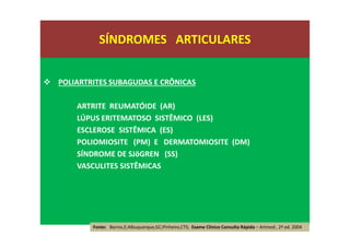 POLIARTRITES SUBAGUDAS E CRÔNICAS
ARTRITE REUMATÓIDE (AR)
LÚPUS ERITEMATOSO SISTÊMICO (LES)
ESCLEROSE SISTÊMICA (ES)
POLIOMIOSITE (PM) E DERMATOMIOSITE (DM)
SÍNDROME DE SJöGREN (SS)
VASCULITES SISTÊMICAS
SÍNDROMES ARTICULARES
Fonte: Barros,E;Albuquerque,GC;Pinheiro,CTS; Exame Clínico Consulta Rápida – Artmed , 2ª ed. 2004
 