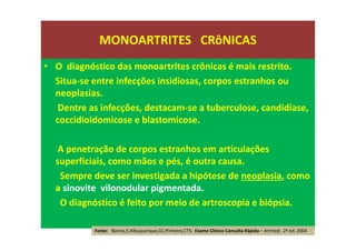 • O diagnóstico das monoartrites crônicas é mais restrito.
Situa-se entre infecções insidiosas, corpos estranhos ou
neoplasias.
Dentre as infecções, destacam-se a tuberculose, candidíase,
coccidioidomicose e blastomicose.
A penetração de corpos estranhos em articulações
superficiais, como mãos e pés, é outra causa.
Sempre deve ser investigada a hipótese de neoplasia, como
a sinovite vilonodular pigmentada.
O diagnóstico é feito por meio de artroscopia e biópsia.
MONOARTRITES CRôNICAS
Fonte: Barros,E;Albuquerque,GC;Pinheiro,CTS; Exame Clínico Consulta Rápida – Artmed , 2ª ed. 2004
 
