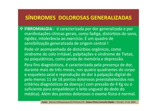 FIBROMIALGIA:- é caracterizada por dor generalizada e por
manifestações clínicas gerais, como fadiga, distúrbios do sono,
rigidez, intolerância ao exercício. É um quadro de
sensibilização generalizada de origem central !
Pode vir acompanhada de distúrbios orgânicos, como
síndrome do colo irritável, palpitações e síndrome de Tietze,
ou psiquiátricos, como perda de memória e depressão.
Para fins diagnósticos, é caracterizada pela presença de dor,
durante mais de três meses, nos quatro quadrantes do corpo
e esqueleto axial e reprodução de dor à palpação digital de
pelo menos 11 de 18 pontos dolorosos preestabelecidos nos
critérios diagnósticos da doença ( com pressão de 4 Kg ou o
suficiente para empalidecer o leito ungueal do dedo do
médico). Além dos pontos dolorosos o exame físico é normal.
Fonte: Barros,E;Albuquerque,GC;Pinheiro,CTS; Exame Clínico Consulta Rápida – Artmed , 2ª ed. 2004
SÍNDROMES DOLOROSAS GENERALIZADAS
 