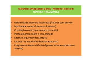 Distúrbios Ortopédicos Gerais –Achados Físicos em
FRATURA TRAUMÁTICA
• Deformidade grosseira localizada (fraturas com desvio)
• Mobilidade anormal (fraturas instáveis)
• Crepitação óssea (nem sempre presente)
• Ponto doloroso sobre o osso afetado
• Edema e equimose localizados
• Laceraç~es associadas (fraturas expostas)
• Fragmentos ósseos visíveis (algumas fraturas expostas ou
abertas)
 