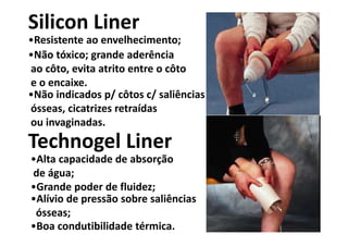 Figura
Silicon Liner
Technogel Liner
•Resistente ao envelhecimento;
•Não tóxico; grande aderência
ao côto, evita atrito entre o côto
e o encaixe.
•Não indicados p/ côtos c/ saliências
ósseas, cicatrizes retraídas
ou invaginadas.
•Alta capacidade de absorção
de água;
•Boa condutibilidade térmica.
•Grande poder de fluidez;
•Alívio de pressão sobre saliências
ósseas;
 