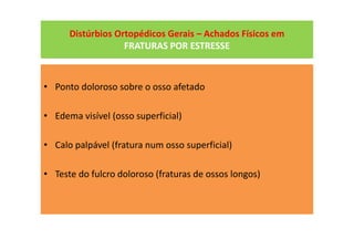 Distúrbios Ortopédicos Gerais – Achados Físicos em
FRATURAS POR ESTRESSE
• Ponto doloroso sobre o osso afetado
• Edema visível (osso superficial)
• Calo palpável (fratura num osso superficial)
• Teste do fulcro doloroso (fraturas de ossos longos)
 