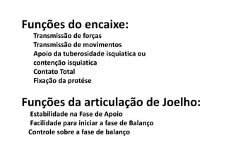 Funções do encaixe:
Transmissão de forças
Transmissão de movimentos
Apoio da tuberosidade isquiatica ou
contenção isquiatica
Contato Total
Fixação da protése
Funções da articulação de Joelho:
Estabilidade na Fase de Apoio
Facilidade para iniciar a fase de Balanço
Controle sobre a fase de balanço
 