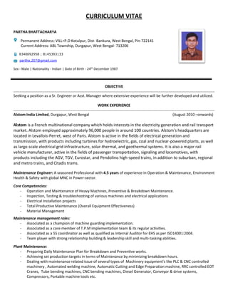 CURRICULUM VITAE
PARTHA BHATTACHARYA
Permanent Address: VILL+P.O Kotulpur, Dist- Bankura, West Bengal, Pin-722141
Current Address: ABL Township, Durgapur, West Bengal- 713206
8348692958 ; 8145393133
partha.207@gmail.com
Sex - Male | Nationality - Indian | Date of Birth - 24th
December 1987
OBJECTIVE
Seeking a position as a Sr. Engineer or Asst. Manager where extensive experience will be further developed and utilized.
WORK EXPERIENCE
Alstom India Limited, Durgapur, West Bengal (August 2010 –onwards)
Alstom is a French multinational company which holds interests in the electricity generation and rail transport
market. Alstom employed approximately 96,000 people in around 100 countries. Alstom's headquarters are
located in Levallois-Perret, west of Paris. Alstom is active in the fields of electrical generation and
transmission, with products including turbines for hydroelectric, gas, coal and nuclear-powered plants, as well
as large-scale electrical grid infrastructure, solar-thermal, and geothermal systems. It is also a major rail
vehicle manufacturer, active in the fields of passenger transportation, signaling and locomotives, with
products including the AGV, TGV, Eurostar, and Pendolino high-speed trains, in addition to suburban, regional
and metro trains, and Citadis trams.
Maintenance Engineer: A seasoned Professional with 4.5 years of experience in Operation & Maintenance, Environment
Health & Safety with global MNC in Power-sector.
Core Competencies:
- Operation and Maintenance of Heavy Machines, Preventive & Breakdown Maintenance.
- Inspection, Testing & troubleshooting of various machines and electrical applications
- Electrical Installation projects
- Total Productive Maintenance (Overall Equipment Effectiveness)
- Material Management
Maintenance management roles:
- Associated as a champion of machine guarding implementation.
- Associated as a core member of T.P.M implementation team & its regular activities.
- Associated as a 5S coordinator as well as qualified as Internal Auditor for EHS as per ISO14001:2004.
- Team player with strong relationship building & leadership skill and multi-tasking abilities.
Plant Maintenance:
- Preparing Daily Maintenance Plan for Breakdown and Preventive works.
- Achieving set production targets in terms of Maintenance by minimizing breakdown hours.
- Dealing with maintenance related issue of several types of Machinery equipment’s like PLC & CNC controlled
machinery , Automated welding machine, Automatic Cutting and Edge Preparation machine, RRC controlled EOT
Cranes, Tube bending machines, CNC bending machines, Diesel Generator, Conveyor & drive systems,
Compressors, Portable machine tools etc.
 