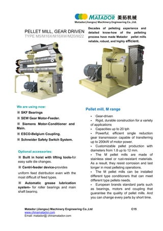 PELLET MILL, GEAR DRIVEN
TYPE M5/M16X/M16XW/M20/M22
Matador (Jiangsu) Machinery Engineering Co.,Ltd C15
www.chinamatador.com
Email: matador@ chinamatador.com
Decades of pelleting experience and
detailed know-how of the pelleting
process have made Matador pellet mills
reliable, robust, and highly efficient.
We are using now:
※ SKF Bearings
※ SEW Gear Motor-Feeder.
※ Siemens Motor-Conditioner and
Main.
※ ESCO-Belgium Coupling.
※ Schneider Safety Switch System.
Optional accessories:
※ Built in hoist with lifting tools-for
easy safe die changes.
※ Centri-feeder device-provides
uniform feed distribution even with the
most difficult of feed types.
※ Automatic grease lubrication
system- for roller bearings and main
shaft bearing.
Pellet mill, M range
 Gear-driven
 Rigid, durable construction for a variety
of applications
 Capacities up to 20 tph
 Powerful, efficient single reduction
gear transmission capable of transferring
up to 200kW of motor power.
 Customizable pellet production with
diameters from 1.8 up to 12 mm.
 The M pellet mills are made of
stainless steel or rust-resistant materials.
As a result, they resist corrosion and last
longer in most pelleting operations.
 The M pellet mills can be installed
different type conditioners that can meet
different type pellets needs.
 European brands standard parts such
as bearings, motors and coupling that
guarantee the quality of pellet mills. And
you can change every parts by short time.
 