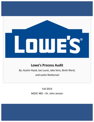 1	
  
	
  
	
  
	
  
	
  
	
  
	
  
	
  
	
  
	
  
	
  
	
  
	
  
Lowe’s	
  Process	
  Audit	
  
By:	
  Austin	
  Hood,	
  Joe	
  Lucot,	
  Jake	
  Sims,	
  Brett	
  Ward,	
  
	
  and	
  Justin	
  Watterson	
  
	
  
	
  
Fall	
  2014	
  
MGSC	
  485	
  –	
  Dr.	
  John	
  Jensen	
  
	
  
	
  
	
  
 