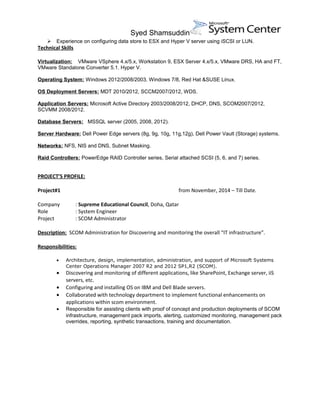 Syed Shamsuddin
 Experience on configuring data store to ESX and Hyper V server using iSCSI or LUN.
Technical Skills
Virtualization: VMware VSphere 4.x/5.x, Workstation 9, ESX Server 4.x/5.x, VMware DRS, HA and FT,
VMware Standalone Converter 5.1. Hyper V.
Operating System: Windows 2012/2008/2003, Windows 7/8, Red Hat &SUSE Linux.
OS Deployment Servers: MDT 2010/2012, SCCM2007/2012, WDS.
Application Servers: Microsoft Active Directory 2003/2008/2012, DHCP, DNS, SCOM2007/2012,
SCVMM 2008/2012.
Database Servers: MSSQL server (2005, 2008, 2012).
Server Hardware: Dell Power Edge servers (8g, 9g, 10g, 11g,12g), Dell Power Vault (Storage) systems.
Networks: NFS, NIS and DNS, Subnet Masking.
Raid Controllers: PowerEdge RAID Controller series, Serial attached SCSI (5, 6, and 7) series.
PROJECT’S PROFILE:
Project#1 from November, 2014 – Till Date.
Company : Supreme Educational Council, Doha, Qatar
Role : System Engineer
Project : SCOM Administrator
Description: SCOM Administration for Discovering and monitoring the overall “IT infrastructure”.
Responsibilities:
• Architecture, design, implementation, administration, and support of Microsoft Systems
Center Operations Manager 2007 R2 and 2012 SP1,R2 (SCOM).
• Discovering and monitoring of different applications, like SharePoint, Exchange server, iiS
servers, etc.
• Configuring and installing OS on IBM and Dell Blade servers.
• Collaborated with technology department to implement functional enhancements on
applications within scom environment.
• Responsible for assisting clients with proof of concept and production deployments of SCOM
infrastructure, management pack imports, alerting, customized monitoring, management pack
overrides, reporting, synthetic transactions, training and documentation.
 