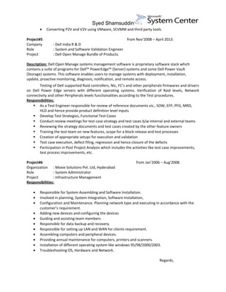 Syed Shamsuddin
• Converting P2V and V2V using VMware, SCVMM and third party tools.
Project#5 from Nov’2008 – April 2013.
Company : Dell India R & D
Role : System and Software Validation Engineer
Project : Dell Open Manage Bundle of Products.
Description: Dell Open Manage systems management software is proprietary software stack which
contains a suite of programs for Dell™ PowerEdge™ (Server) systems and some Dell Power Vault
(Storage) systems. This software enables users to manage systems with deployment, installation,
update, proactive monitoring, diagnosis, notification, and remote access.
Testing of Dell supported Raid controllers, Nic, FC’s and other peripherals firmwares and drivers
on Dell Power Edge servers with different operating systems. Verification of Raid levels, Network
connectivity and other Peripherals levels functionalities according to the Test procedures.
Responsibilities:
 As a Test Engineer responsible for review of reference documents viz., SOW, EFP, PFG, MRD,
HLD and hence provide product definition level inputs
 Develop Test Strategies, Functional Test Cases
 Conduct review meetings for test case strategy and test cases b/w internal and external teams
 Reviewing the strategy documents and test cases created by the other feature owners
 Training the test team on new features, scope for a block release and test processes
 Creation of appropriate setups for execution and validation
 Test case execution, defect filing, regression and hence closure of the defects
 Participation in Post Project Analysis which includes the activities like test case improvements,
test process improvements, etc.
Project#6 from Jan’2006 – Aug’2008.
Organization : Moxie Solutions Pvt. Ltd, Hyderabad
Role : System Administrator
Project : Infrastructure Management
Responsibilities:
• Responsible for System Assembling and Software Installation.
• Involved in planning, System Integration, Software Installation,
• Configuration and Maintenance. Planning network type and executing in accordance with the
customer’s requirement.
• Adding new devices and configuring the devices
• Guiding and assisting team members
• Responsible for data backup and recovery.
• Responsible for setting up LAN and WAN for clients requirement.
• Assembling computers and peripheral devices.
• Providing annual maintenance for computers, printers and scanners.
• Installation of different operating system like windows 95/98/2000/2003.
• Troubleshooting OS, Hardware and Network.
Regards,
 