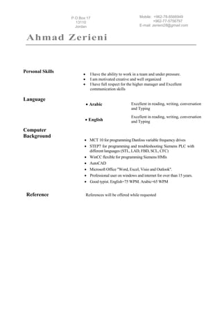 Ahmad Zerieni
3Mobile: +962-78-8566949
+962-77-5756797
E-mail: zerieni28@gmail.com
P.O.Box:17
13110
Jordan
3
Personal Skills
 I have the ability to work in a team and under pressure.
 I am motivated creative and well organized
 I have full respect for the higher manager and Excellent
communication skills
Language
 Arabic Excellent in reading, writing, conversation
and Typing
 English
Excellent in reading, writing, conversation
and Typing
Computer
Background
 MCT 10 for programming Danfoss variable frequency drives
 STEP7 for programming and troubleshooting Siemens PLC with
different languages (STL, LAD, FBD, SCL, CFC)
 WinCC flexible for programming Siemens HMIs
 AutoCAD
 Microsoft Office "Word, Excel, Visio and Outlook".
 Professional user on windows and internet for over than 15 years.
 Good typist. English=75 WPM. Arabic=65 WPM
Reference References will be offered while requested
 