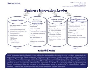 Executive ProfileExecutive Profile
Business Innovation LeaderBusiness Innovation Leader
Kevin Shaw 5185 Ravine Cres., Burlington, ON
(289) 441-3235
kevinshaw314@gmail.com
https://ca.linkedin.com/in/kevinshawprofessional
Strategic Planning
• Deep industry research & strategy
development
• Business planning & execution
• Trusted advisor to executives and
senior management
• Industry targeted business
solutions
• Manufacturing
• Healthcare
• Sales and Marketing
• Brand Development
Project & Resource
Management
• Customer relationship & service
metrics management
• Cross functional support and
collaboration
• ERP change lead
• 360 Coaching, mentoring
• Ownership driven accountability
Change Management &
Business Development
• Complex solution & large scale
infrastructure
• Intricate client/business solution
& service development
• Operational & Capital
investment governance
• Acquisition integration
• Results driven with end-to-end
delivery
Continuous
Improvement &
Innovation
• Process development &
re-engineering
• Kaizen and CI SME
• Product and Brand management
• Core competency building and
sustaining
• New business launch &
management
• Disruptive and Revolutionary
innovation
Highly strategic and analytical, Business Leader and Certified Six Sigma Black Belt, with 10+ years experience leading significant
process improvement and change management initiatives, across diverse sectors including manufacturing, healthcare and sports
and leisure. Piloted and implemented multiple Lean/Continuous Improvement (CI) projects realizing millions of dollars in cost
savings and avoidance, streamlined manufacturing and front office operations, improved productivity, efficiency and sustainable
growth in revenues. Recognized by others across the organization as a credible leader, managing multiple high performing and
engaged cross-functional teams and executives, to successful on time delivery of diverse results to consistently meet corporate
mandates. Experience also includes developing and securing international customer partnerships.
 