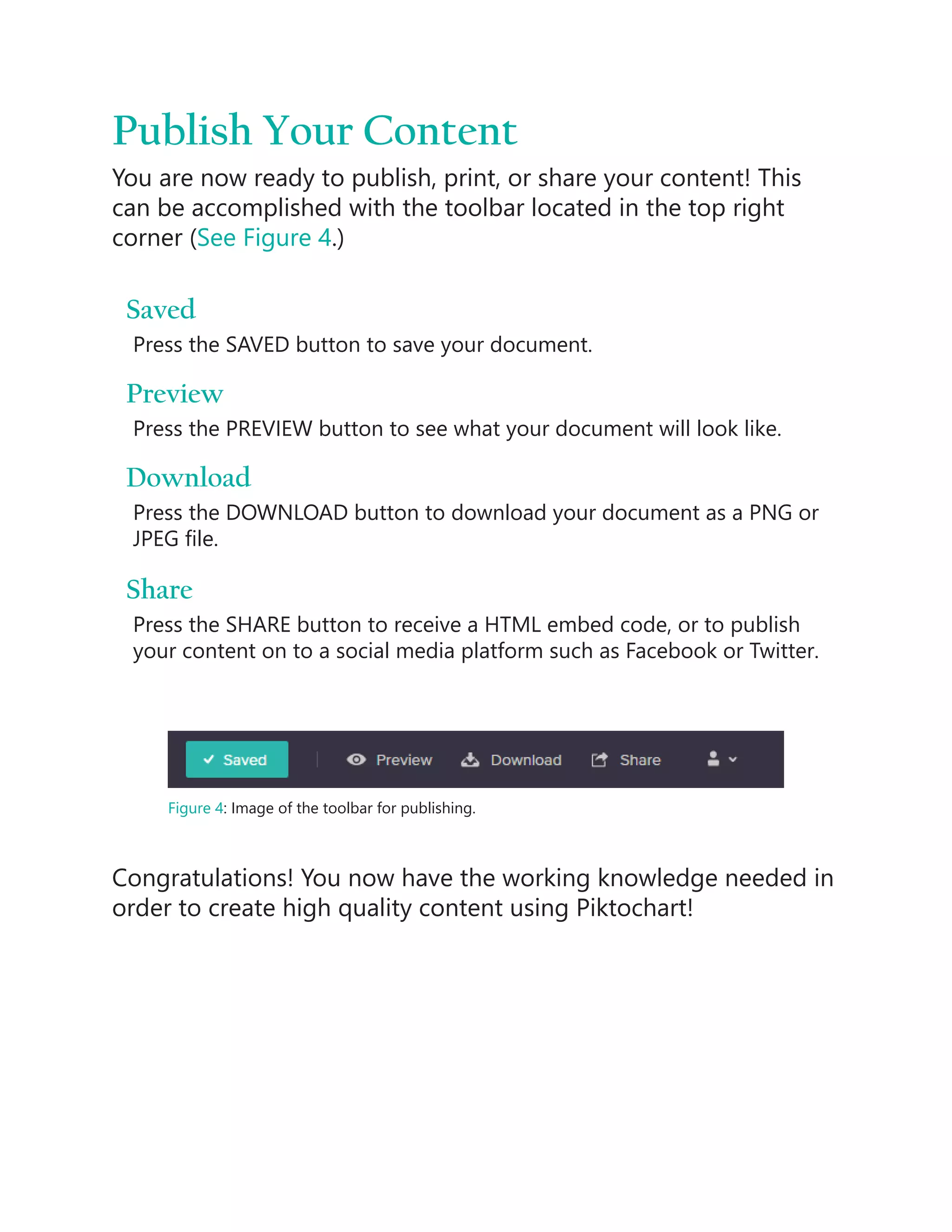 Publish Your Content
You are now ready to publish, print, or share your content! This
can be accomplished with the toolbar located in the top right
corner (See Figure 4.)
Saved
Press the SAVED button to save your document.
Preview
Press the PREVIEW button to see what your document will look like.
Download
Press the DOWNLOAD button to download your document as a PNG or
JPEG file.
Share
Press the SHARE button to receive a HTML embed code, or to publish
your content on to a social media platform such as Facebook or Twitter.
Figure 4: Image of the toolbar for publishing.
Congratulations! You now have the working knowledge needed in
order to create high quality content using Piktochart!
 