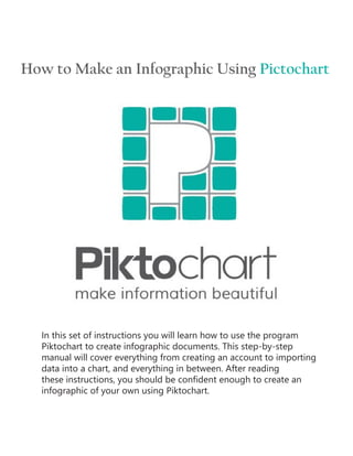 How to Make an Infographic Using Pictochart
In this set of instructions you will learn how to use the program
Piktochart to create infographic documents. This step-by-step
manual will cover everything from creating an account to importing
data into a chart, and everything in between. After reading
these instructions, you should be confident enough to create an
infographic of your own using Piktochart.
 