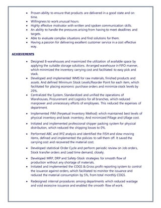  Proven ability to ensure that products are delivered in a good state and on
time.
 Willingness to work unusual hours.
 Highly effective motivator with written and spoken communication skills.
 An ability to handle the pressures arising from having to meet deadlines and
targets.
 Able to evaluate complex situations and find solutions for them.
 Having a passion for delivering excellent customer service in a cost effective
way.
ACHIEVEMENTS
 Designed 8-warehouses and maximized the utilization of available space by
applying the suitable storage solutions. Arranged warehouse in FIFO manner,
which minimized the inventory carrying cost and facilitated to easy pick and
stack.
 Developed and implemented WMS for raw materials, finished products and
assets. And defined Minimum Stock Levels/Reorder Point for each item, which
facilitated for placing economic purchase orders and minimize stock levels by
20%.
 Centralized the System, Standardized and unified the operations of
Warehouses, Procurement and Logistics for all branches, which reduced
manpower and unnecessary efforts of employees. This reduced the expenses of
department.
 Implemented PIM (Perpetual Inventory Method) which maintained best levels of
physical inventory and book inventory. And minimized Pillage and Ullage cost.
 Initiated and implemented professional shipper packing system for physical
distribution, which reduced the shipping losses to 0%.
 Performed ABC and XYZ analysis and identified the FISH and slow-moving
items, defined and implemented the policies to sell them off. It saved the
carrying cost and recovered the material cost.
 Developed statistical Order Cycle and perform periodic review on Job orders,
Stock transfer orders and Lead time demand, closely.
 Developed MRP, DRP and Safety-Stock strategies for smooth flow of
production without any shortage of materials.
 Initiated and implemented the COGS & Gross profit reporting system to control
the issuance against orders, which facilitated to monitor the issuance and
reduced the material consumption by 5%, from total monthly COGS.
 Redesigned internal procedures among departments which reduced wastage
and void excessive issuance and enabled the smooth flow of work.
 