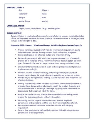PERSONAL DETAILS
Age : 38 years
Nationality : Indian
Religion : Islam
Marital Status : Married
LANGUAGES KNOWN
English, Arabic, Urdu, Hindi, Telugu and Malayalam
CAREER HISTORY
Creative Closets is multinational company for manufacturing wooden closets/Wardrobes,
offices, sliding doors and other furniture products. I started my career in this organization
in 1997 and working till to date.
November 2009 - Present : Warehouse Manager for MENA Region – Creative Closets Co.
 Prepare warehouse budget which includes raw materials requirement, assets
like warehouses, vehicles, Racking systems, Tools, offices and manpower.
 Design strategies as per allocated budget and implement timely.
 Perform Project analysis which includes, prepare estimated cost of materials,
prepare Bill of Materials (BOM), recommend various discount option based on
type of materials, Place orders to procurement and supply materials in time.
 Closely monitor demand and stock levels and design replenishment plan and
implement accordingly.
 Maintain accurate inventory levels by performing weekly Cycle Counts of
Inventory which keeps the stock values and quantities up to date on system.
 Monitor day to day operations, find Key Success Indicators and implement cost
effective strategies.
 Identify Slow-Moving stocks and dead stock items, communicate with sales to
promote them, discuss with production to modify the product if require, and
discuss with finance to encourage sales dept, by giving more commission to
designers so that we can get rid of this items.
 Analyze the risk factors and provide alternative solutions as backup, which
enables the business continuity without interruption.
 Periodically perform surprise visits to branches, monitor employees
performance and operations and fine tune them for smooth flow of work.
 Recruit manpower and train them to the best to suite with company
requirement.
 Time to time motivate the staff and fully use their skills which improves the
performance of the department.
 
