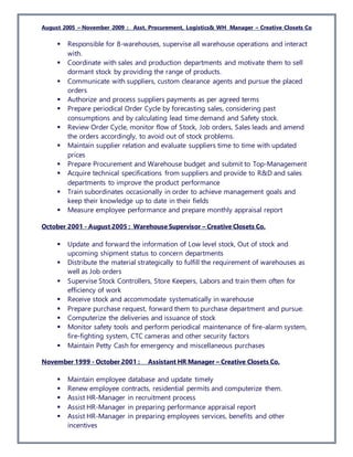 August 2005 – November 2009 : Asst. Procurement, Logistics& WH Manager – Creative Closets Co
 Responsible for 8-warehouses, supervise all warehouse operations and interact
with.
 Coordinate with sales and production departments and motivate them to sell
dormant stock by providing the range of products.
 Communicate with suppliers, custom clearance agents and pursue the placed
orders
 Authorize and process suppliers payments as per agreed terms
 Prepare periodical Order Cycle by forecasting sales, considering past
consumptions and by calculating lead time demand and Safety stock.
 Review Order Cycle, monitor flow of Stock, Job orders, Sales leads and amend
the orders accordingly, to avoid out of stock problems.
 Maintain supplier relation and evaluate suppliers time to time with updated
prices
 Prepare Procurement and Warehouse budget and submit to Top-Management
 Acquire technical specifications from suppliers and provide to R&D and sales
departments to improve the product performance
 Train subordinates occasionally in order to achieve management goals and
keep their knowledge up to date in their fields
 Measure employee performance and prepare monthly appraisal report
October 2001 - August 2005 : Warehouse Supervisor – Creative Closets Co.
 Update and forward the information of Low level stock, Out of stock and
upcoming shipment status to concern departments
 Distribute the material strategically to fulfill the requirement of warehouses as
well as Job orders
 Supervise Stock Controllers, Store Keepers, Labors and train them often for
efficiency of work
 Receive stock and accommodate systematically in warehouse
 Prepare purchase request, forward them to purchase department and pursue.
 Computerize the deliveries and issuance of stock
 Monitor safety tools and perform periodical maintenance of fire-alarm system,
fire-fighting system, CTC cameras and other security factors
 Maintain Petty Cash for emergency and miscellaneous purchases
November 1999 - October 2001 : Assistant HR Manager – Creative Closets Co.
 Maintain employee database and update timely
 Renew employee contracts, residential permits and computerize them.
 Assist HR-Manager in recruitment process
 Assist HR-Manager in preparing performance appraisal report
 Assist HR-Manager in preparing employees services, benefits and other
incentives
 