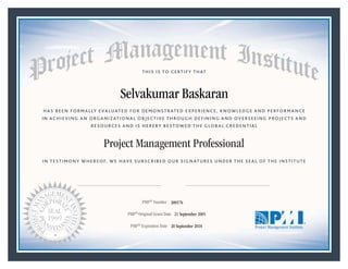 HAS BEEN FORMALLY EVALUATED FOR DEMONSTRATED EXPERIENCE, KNOWLEDGE AND PERFORMANCE
IN ACHIEVING AN ORGANIZATIONAL OBJECTIVE THROUGH DEFINING AND OVERSEEING PROJECTS AND
RESOURCES AND IS HEREBY BESTOWED THE GLOBAL CREDENTIAL
THIS IS TO CERTIFY THAT
IN TESTIMONY WHEREOF, WE HAVE SUBSCRIBED OUR SIGNATURES UNDER THE SEAL OF THE INSTITUTE
Project Management Professional
PMP® Number
PMP® Original Grant Date
PMP® Expiration Date 20 September 2018
21 September 2005
Selvakumar Baskaran
300576
Mark A. Langley • President and Chief Executive OfficerRicardo Triana • Chair, Board of Directors
 