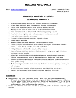 MOHAMMED ABDUL GAFFAR
Email: mailtogaffar@gmail.com Contact : +971-529475110
+91-9032905478
Sales Manager with 15 Years of Experience
PROFESSIONAL EXPERIENCE
 Conducting regular meetings within the team to discuss best practices and standards..
 To foster a work environment where ideas are shared, discussed and implemented.
 Ability to handle and troubleshoot major issues as per the experience and skills.
 Mentoring the team to work on process levels as per the customer’s requirements.
 Strong analytical skills with an ability to identify problems while generating a solution.
 Proactive in implementing latest sales practices across environment as recommended
 Proven ability to work independent or in a team.
 Participating in Audits in compliant to company standards and rules.
 Strategic planning and review.
 Managing strategic projects and new product sales and marketing of products.
 Ensuring coverage of identified outlets by Distribution team - ensuring that entire market is covered in
terms of our reach – through consistent market visits and feedback.
 Building relationships within identified accounts with key personnel.
 Ensuring that the products have consistent and optimum shelving / facings as per target, with minimum
expenditure in terms of listing fee.
 Agreeing with Marketing annual promotional calendar by account and implementation of the same.
Proposing additional promotions during the year where opportunity for extra sales / profit exists.
 Gathering and feeding market knowledge to Head Office to ensure development of effective promotional /
pricing / product strategy.
 Month-end closing responsibilities to include accuracy of sales and cost of sales, preparing sales and gross
profit schedules.
 To work with corporate executives or heads of companies to strategically plan for a company.
 Feasibility study and business plan for expansion in UAE and development of branches.
ACHIEVEMENTS:
 Certified from S.P. Jain Satwik Sales Training Institute – Dubai, U.A.E. for Customer service Excellence.
SP Jain is an Australian business school with campuses in Dubai, Mumbai, Singapore and Sydney.
Education ethos is strongly influenced by mission of crafting global business leaders for the 21st century
workplace. With a pathbreaking multi-campus learning model and a new-age curriculum. Providing a
learning experience that is modern, relevant and truly global.
 Received best performance award for the year 2010 for successfully handling the Customer Service from Ajmal
Perfumes.
 
