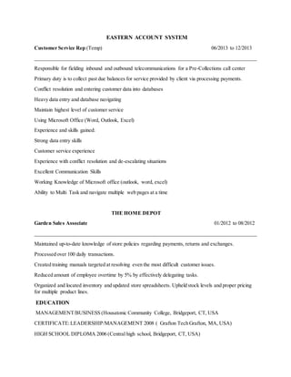 EASTERN ACCOUNT SYSTEM
Customer Service Rep (Temp) 06/2013 to 12/2013
_____________________________________________________________________________________
Responsible for fielding inbound and outbound telecommunications for a Pre-Collections call center
Primary duty is to collect past due balances for service provided by client via processing payments.
Conflict resolution and entering customer data into databases
Heavy data entry and database navigating
Maintain highest level of customer service
Using Microsoft Office (Word, Outlook, Excel)
Experience and skills gained:
Strong data entry skills
Customer service experience
Experience with conflict resolution and de-escalating situations
Excellent Communication Skills
Working Knowledge of Microsoft office (outlook, word, excel)
Ability to Multi Task and navigate multiple web pages at a time
THE HOME DEPOT
Garden Sales Associate 01/2012 to 08/2012
_____________________________________________________________________________________
Maintained up-to-date knowledge of store policies regarding payments, returns and exchanges.
Processed over 100 daily transactions.
Created training manuals targeted at resolving even the most difficult customer issues.
Reduced amount of employee overtime by 5% by effectively delegating tasks.
Organized and located inventory and updated store spreadsheets. Upheld stock levels and proper pricing
for multiple product lines.
EDUCATION
MANAGEMENT/BUSINESS (Housatonic Community College, Bridgeport, CT, USA
CERTIFICATE:LEADERSHIP/MANAGEMENT 2008 ( Grafton Tech Grafton, MA, USA)
HIGH SCHOOL DIPLOMA 2006 (Central high school, Bridgeport, CT, USA)
 