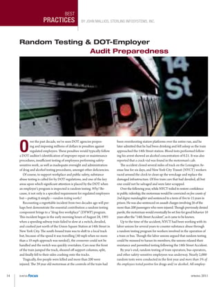 14	 datia focus	 spring 2011
best
practices By John Mallios, Sterling Infosystems, Inc.
O
ver the past decade, we’ve seen DOT agencies propos-
ing and imposing millions of dollars in penalties against
regulated employers. These penalties would typically follow
a DOT auditor’s identification of improper repair or maintenance
procedures, insufficient testing of employees performing safety-
sensitive work, as well as inadequate oversight and administration
of drug and alcohol testing procedures, amongst other deficiencies.
Of course, to support workplace and public safety, substance
abuse testing is called for by DOT regulations, and one of the key
areas upon which significant attention is placed by the DOT when
an employer’s program is inspected is random testing. Why? Be-
cause, it not only is a specified requirement for regulated employers
but—putting it simply—random testing works!
Recounting a regrettable incident from two decades ago will per-
haps best demonstrate the essential contribution a random testing
component brings to a “drug-free workplace” (DFWP) program.
This incident began in the early morning hours of August 28, 1991
when a speeding subway train failed to slow at a switch, derailed,
and crashed just north of the Union Square Station at 14th Street in
New York City. The south-bound train was to shift to a local track
but, because of the speed it was travelling (40 mph when no more
than a 10 mph approach was needed), the crossover could not be
handled and the switch was quickly overtaken. Cars near the front
of the train jumped the track, sheared off support columns, split,
and finally fell to their sides crashing onto the tracks.
Tragically, five people were killed and more than 200 were
injured. The 39 year old motorman at the controls of the train had
been overshooting station platforms over the entire run, and he
later admitted that he had been drinking and fell asleep as the train
approached the 14th Street station. Blood tests performed follow-
ing his arrest showed an alcohol concentration of 0.21. It was also
reported that a crack vial was found in the motorman’s cab.
The accident closed several miles of track on the Lexington Av-
enue line for six days, and New York City Transit (NYCT) workers
raced around the clock to clean up the wreckage and replace the
damaged infrastructure. Of five train cars that had derailed, all but
one could not be salvaged and were later scrapped.
Overthefollowingyear,whileNYCTtoiledtorestoreconfidence
inpublicridership,themotormanwouldbeconvictedonfive counts of
2nd degree manslaughterandsentencedtoatermof fiveto 15yearsin
prison.Hewasalsosentencedonassaultchargesinvolving26ofthe
morethan200passengerswhowereinjured.Thoughpreviously denied
parole,themotormanwouldeventuallybesetfreefor goodbehavior10
yearsafterthe“14thStreetAccident”,asitcametobe known.
Up to the time of the accident, NYCT had been working with its
labor unions for several years to counter substance abuse through
a random testing program for workers involved in the operation of
a train or bus. Though the labor unions argued that random testing
could be misused to harass its members, the unions relaxed their
resistance and permitted testing following the 14th Street Accident.
By year’s end, random testing of train operators, bus operators,
and other safety-sensitive employees was underway. Nearly 2,000
random tests were conducted in the first year and more than 3% of
the employees tested positive for drugs and/or alcohol. All employ-
Random Testing & DOT-Employer
Audit Preparedness
 