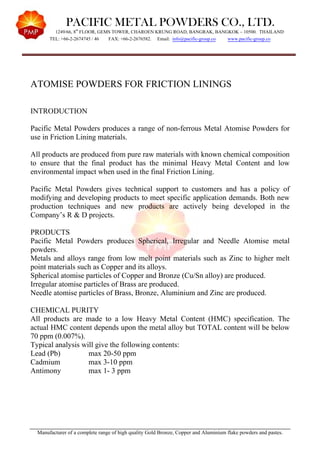 PACIFIC METAL POWDERS CO., LTD.
1249/66, 8th
FLOOR, GEMS TOWER, CHAROEN KRUNG ROAD, BANGRAK, BANGKOK – 10500. THAILAND
TEL: +66-2-2674745 / 46 FAX: +66-2-2676582. Email: info@pacific-group.co www.pacific-group.co
Manufacturer of a complete range of high quality Gold Bronze, Copper and Aluminium flake powders and pastes.
ATOMISE POWDERS FOR FRICTION LININGS
INTRODUCTION
Pacific Metal Powders produces a range of non-ferrous Metal Atomise Powders for
use in Friction Lining materials.
All products are produced from pure raw materials with known chemical composition
to ensure that the final product has the minimal Heavy Metal Content and low
environmental impact when used in the final Friction Lining.
Pacific Metal Powders gives technical support to customers and has a policy of
modifying and developing products to meet specific application demands. Both new
production techniques and new products are actively being developed in the
Company’s R & D projects.
PRODUCTS
Pacific Metal Powders produces Spherical, Irregular and Needle Atomise metal
powders.
Metals and alloys range from low melt point materials such as Zinc to higher melt
point materials such as Copper and its alloys.
Spherical atomise particles of Copper and Bronze (Cu/Sn alloy) are produced.
Irregular atomise particles of Brass are produced.
Needle atomise particles of Brass, Bronze, Aluminium and Zinc are produced.
CHEMICAL PURITY
All products are made to a low Heavy Metal Content (HMC) specification. The
actual HMC content depends upon the metal alloy but TOTAL content will be below
70 ppm (0.007%).
Typical analysis will give the following contents:
Lead (Pb) max 20-50 ppm
Cadmium max 3-10 ppm
Antimony max 1- 3 ppm
 