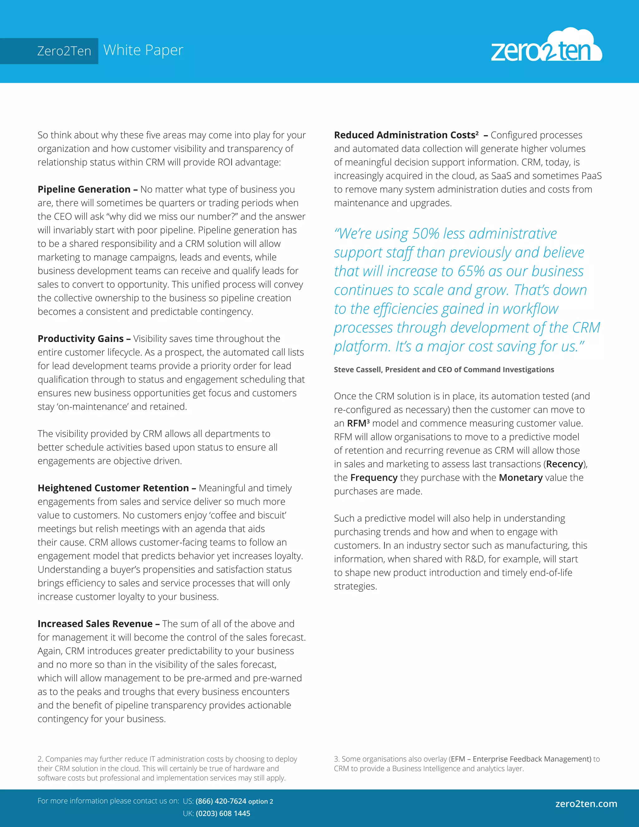 Zero2Ten White Paper
So think about why these five areas may come into play for your
organization and how customer visibility and transparency of
relationship status within CRM will provide ROI advantage:
Pipeline Generation – No matter what type of business you
are, there will sometimes be quarters or trading periods when
the CEO will ask “why did we miss our number?” and the answer
will invariably start with poor pipeline. Pipeline generation has
to be a shared responsibility and a CRM solution will allow
marketing to manage campaigns, leads and events, while
business development teams can receive and qualify leads for
sales to convert to opportunity. This unified process will convey
the collective ownership to the business so pipeline creation
becomes a consistent and predictable contingency.
Productivity Gains – Visibility saves time throughout the
entire customer lifecycle. As a prospect, the automated call lists
for lead development teams provide a priority order for lead
qualification through to status and engagement scheduling that
ensures new business opportunities get focus and customers
stay ‘on-maintenance’ and retained.
The visibility provided by CRM allows all departments to
better schedule activities based upon status to ensure all
engagements are objective driven.
Heightened Customer Retention – Meaningful and timely
engagements from sales and service deliver so much more
value to customers. No customers enjoy ‘coffee and biscuit’
meetings but relish meetings with an agenda that aids
their cause. CRM allows customer-facing teams to follow an
engagement model that predicts behavior yet increases loyalty.
Understanding a buyer’s propensities and satisfaction status
brings efficiency to sales and service processes that will only
increase customer loyalty to your business.
Increased Sales Revenue – The sum of all of the above and
for management it will become the control of the sales forecast.
Again, CRM introduces greater predictability to your business
and no more so than in the visibility of the sales forecast,
which will allow management to be pre-armed and pre-warned
as to the peaks and troughs that every business encounters
and the benefit of pipeline transparency provides actionable
contingency for your business.
For more information please contact us on:
zero2ten.comUS: (866) 420-7624 option 2
UK: (0203) 608 1445
Reduced Administration Costs2
– Configured processes
and automated data collection will generate higher volumes
of meaningful decision support information. CRM, today, is
increasingly acquired in the cloud, as SaaS and sometimes PaaS
to remove many system administration duties and costs from
maintenance and upgrades.
“We’re using 50% less administrative
support staff than previously and believe
that will increase to 65% as our business
continues to scale and grow. That’s down
to the efficiencies gained in workflow
processes through development of the CRM
platform. It’s a major cost saving for us.”
Steve Cassell, President and CEO of Command Investigations
Once the CRM solution is in place, its automation tested (and
re-configured as necessary) then the customer can move to
an RFM3
model and commence measuring customer value.
RFM will allow organisations to move to a predictive model
of retention and recurring revenue as CRM will allow those
in sales and marketing to assess last transactions (Recency),
the Frequency they purchase with the Monetary value the
purchases are made.
Such a predictive model will also help in understanding
purchasing trends and how and when to engage with
customers. In an industry sector such as manufacturing, this
information, when shared with R&D, for example, will start
to shape new product introduction and timely end-of-life
strategies.
2. Companies may further reduce IT administration costs by choosing to deploy
their CRM solution in the cloud. This will certainly be true of hardware and
software costs but professional and implementation services may still apply.
3. Some organisations also overlay (EFM – Enterprise Feedback Management) to
CRM to provide a Business Intelligence and analytics layer.
 