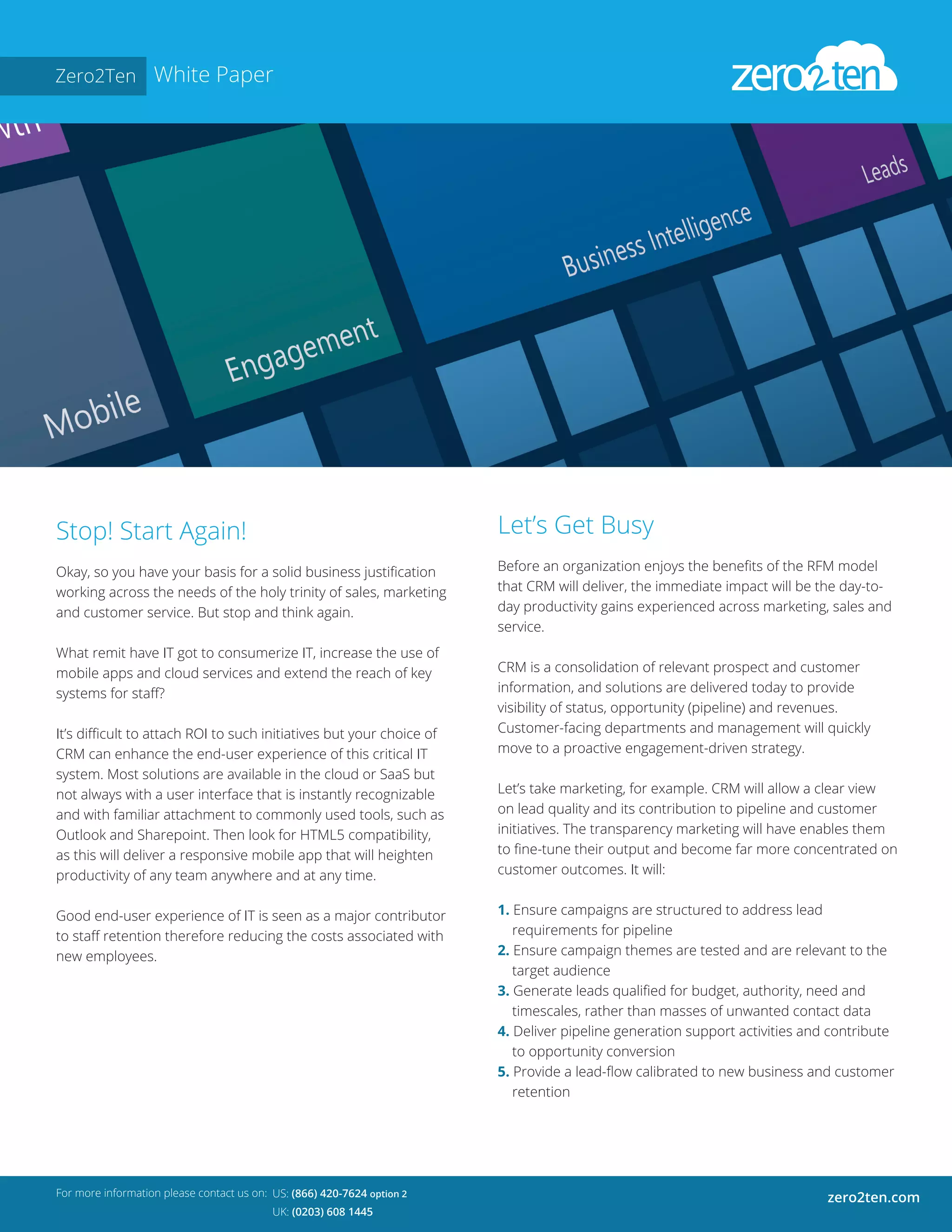 Zero2Ten White Paper
Stop! Start Again!
Okay, so you have your basis for a solid business justification
working across the needs of the holy trinity of sales, marketing
and customer service. But stop and think again.
What remit have IT got to consumerize IT, increase the use of
mobile apps and cloud services and extend the reach of key
systems for staff?
It’s difficult to attach ROI to such initiatives but your choice of
CRM can enhance the end-user experience of this critical IT
system. Most solutions are available in the cloud or SaaS but
not always with a user interface that is instantly recognizable
and with familiar attachment to commonly used tools, such as
Outlook and Sharepoint. Then look for HTML5 compatibility,
as this will deliver a responsive mobile app that will heighten
productivity of any team anywhere and at any time.
Good end-user experience of IT is seen as a major contributor
to staff retention therefore reducing the costs associated with
new employees.
For more information please contact us on:
zero2ten.comUS: (866) 420-7624 option 2
UK: (0203) 608 1445
Let’s Get Busy
Before an organization enjoys the benefits of the RFM model
that CRM will deliver, the immediate impact will be the day-to-
day productivity gains experienced across marketing, sales and
service.
CRM is a consolidation of relevant prospect and customer
information, and solutions are delivered today to provide
visibility of status, opportunity (pipeline) and revenues.
Customer-facing departments and management will quickly
move to a proactive engagement-driven strategy.
Let’s take marketing, for example. CRM will allow a clear view
on lead quality and its contribution to pipeline and customer
initiatives. The transparency marketing will have enables them
to fine-tune their output and become far more concentrated on
customer outcomes. It will:
1. Ensure campaigns are structured to address lead
requirements for pipeline
2. Ensure campaign themes are tested and are relevant to the
target audience
3. Generate leads qualified for budget, authority, need and
timescales, rather than masses of unwanted contact data
4. Deliver pipeline generation support activities and contribute
to opportunity conversion
5. Provide a lead-flow calibrated to new business and customer
retention
 
