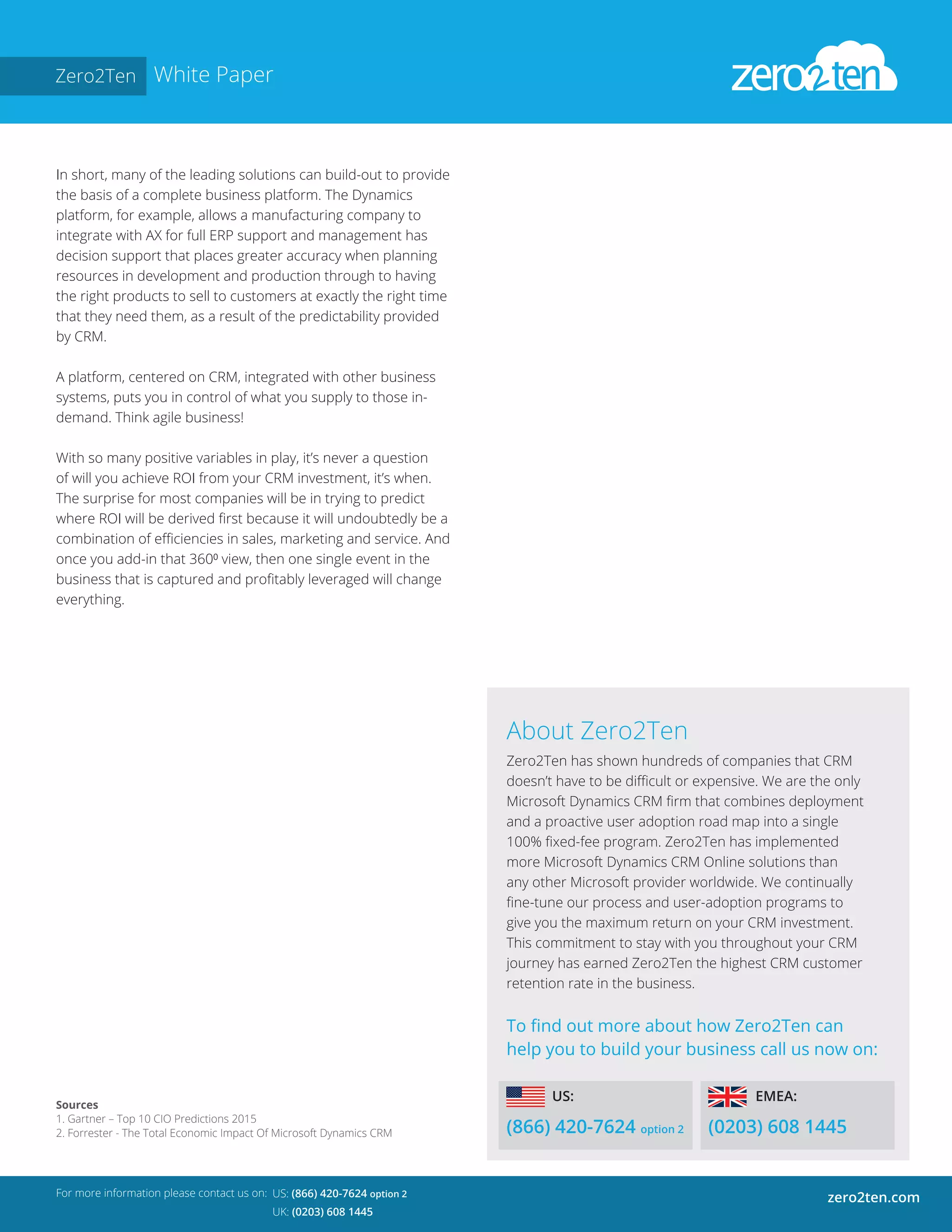 Zero2Ten White Paper
In short, many of the leading solutions can build-out to provide
the basis of a complete business platform. The Dynamics
platform, for example, allows a manufacturing company to
integrate with AX for full ERP support and management has
decision support that places greater accuracy when planning
resources in development and production through to having
the right products to sell to customers at exactly the right time
that they need them, as a result of the predictability provided
by CRM.
A platform, centered on CRM, integrated with other business
systems, puts you in control of what you supply to those in-
demand. Think agile business!
With so many positive variables in play, it’s never a question
of will you achieve ROI from your CRM investment, it’s when.
The surprise for most companies will be in trying to predict
where ROI will be derived first because it will undoubtedly be a
combination of efficiencies in sales, marketing and service. And
once you add-in that 360⁰ view, then one single event in the
business that is captured and profitably leveraged will change
everything.
For more information please contact us on:
zero2ten.comUS: (866) 420-7624 option 2
UK: (0203) 608 1445
About Zero2Ten
Zero2Ten has shown hundreds of companies that CRM
doesn’t have to be difficult or expensive. We are the only
Microsoft Dynamics CRM firm that combines deployment
and a proactive user adoption road map into a single
100% fixed-fee program. Zero2Ten has implemented
more Microsoft Dynamics CRM Online solutions than
any other Microsoft provider worldwide. We continually
fine-tune our process and user-adoption programs to
give you the maximum return on your CRM investment.
This commitment to stay with you throughout your CRM
journey has earned Zero2Ten the highest CRM customer
retention rate in the business.
To find out more about how Zero2Ten can
help you to build your business call us now on:
(866) 420-7624 option 2 (0203) 608 1445
EMEA:US:
Sources
1. Gartner – Top 10 CIO Predictions 2015
2. Forrester - The Total Economic Impact Of Microsoft Dynamics CRM
 