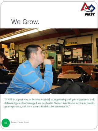 We Grow.
Learn, Grow, Serve.32
“FIRST is a great way to become exposed to engineering and gain experience with
different types of technology. I am involved in Steinert robotics to meet new people,
gain experience, and learn about a field that I'm interested in.”
 