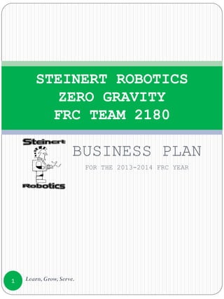 BUSINESS PLAN
FOR THE 2013-2014 FRC YEAR
STEINERT ROBOTICS
ZERO GRAVITY
FRC TEAM 2180
1 Learn,Grow,Serve.
 