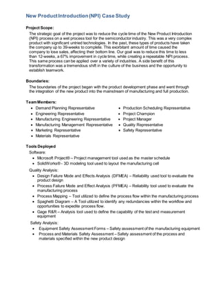 New ProductIntroduction(NPI) Case Study
Project Scope:
The strategic goal of the project was to reduce the cycle time of the New Product Introduction
(NPI) process on a wet process tool for the semiconductor industry. This was a very complex
product with significant untried technologies. In the past, these types of products have taken
the company up to 39-weeks to complete. This exorbitant amount of time caused the
company to lose sales, affecting their bottom line. Our goal was to reduce this time to less
than 12-weeks, a 67% improvement in cycle time, while creating a repeatable NPI process.
This same process can be applied over a variety of industries. A side benefit of this
transformation was a tremendous shift in the culture of the business and the opportunity to
establish teamwork.
Boundaries:
The boundaries of the project began with the product development phase and went through
the integration of the new product into the mainstream of manufacturing and full production.
TeamMembers:
Demand Planning Representative
Engineering Representative
Manufacturing Engineering Representative
Manufacturing Management Representative
Marketing Representative
Materials Representative
Production Scheduling Representative
Project Champion
Project Manager
Quality Representative
Safety Representative
Tools Deployed
Software:
Microsoft Project® – Project management tool used as the master schedule
SolidWorks® - 3D modeling tool used to layout the manufacturing cell
Quality Analysis:
Design Failure Mode and Effects Analysis (DFMEA) – Reliability used tool to evaluate the
product design
Process Failure Mode and Effect Analysis (PFMEA) – Reliability tool used to evaluate the
manufacturing process
Process Mapping – Tool utilized to define the process flow within the manufacturing process
Spaghetti Diagram – A Tool utilized to identify any redundancies within the workflow and
opportunities to expedite process flow.
Gage R&R – Analysis tool used to define the capability of the test and measurement
equipment
Safety Analysis:
Equipment Safety Assessment Forms – Safety assessment of the manufacturing equipment
Process and Materials Safety Assessment – Safety assessment of the process and
materials specified within the new product design