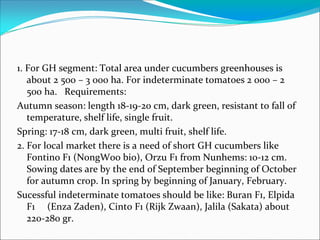 1. For GH segment: Total area under cucumbers greenhouses is
about 2 500 – 3 000 ha. For indeterminate tomatoes 2 000 – 2
500 ha. Requirements:
Autumn season: length 18-19-20 cm, dark green, resistant to fall of
temperature, shelf life, single fruit.
Spring: 17-18 cm, dark green, multi fruit, shelf life.
2. For local market there is a need of short GH cucumbers like
Fontino F1 (NongWoo bio), Orzu F1 from Nunhems: 10-12 cm.
Sowing dates are by the end of September beginning of October
for autumn crop. In spring by beginning of January, February.
Sucessful indeterminate tomatoes should be like: Buran F1, Elpida
F1 (Enza Zaden), Cinto F1 (Rijk Zwaan), Jalila (Sakata) about
220-280 gr.
 