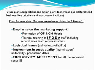 From Partners side: (Partners are welcome doing the following) :
Emphasise on the marketing support.
Promotion of OP & GH Hybris
Techical training of I F O D A staff including
general sales team reperesntatives
Logistical issues (deliveries, availability)
Improvment in seeds quality ( germination/
uniformity / production date)
EXCLUSIVITY AGREEMENT for all the imported
seeds !!!
 