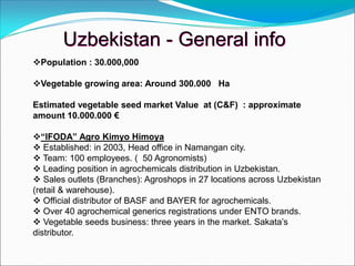 Population : 30.000,000
Vegetable growing area: Around 300.000 Ha
Estimated vegetable seed market Value at (C&F) : approximate
amount 10.000.000 €
“IFODA” Agro Kimyo Himoya
 Established: in 2003, Head office in Namangan city.
 Team: 100 employees. ( 50 Agronomists)
 Leading position in agrochemicals distribution in Uzbekistan.
 Sales outlets (Branches): Agroshops in 27 locations across Uzbekistan
(retail & warehouse).
 Official distributor of BASF and BAYER for agrochemicals.
 Over 40 agrochemical generics registrations under ENTO brands.
 Vegetable seeds business: three years in the market. Sakata’s
distributor.
Uzbekistan - General info
 
