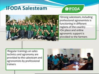 IFODA Salesteam
•Strong salesteam, including
professional agronomists is
functioning in different
regions of the country
•On place and online
agronomic support is
provided to the farmers
•Regular trainings on sales
technics and agronomy are
provided to the salesteam and
agronomists by professional
trainers
 