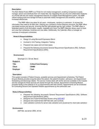 Description:
The Rich Media Portal (RMP) is a Portal for rich media management, enabling companies to easily
manage, search and distribute their rich media files. By integrating the security and collaboration features
of a Portal with the rich media management features of a Digital Asset Management system, the RMP
utilizes existing tools and storage formats to automate media management and workflow, resulting in
increased efficiencies.
The RMP offers one place for all users - employees, vendors or customers - to access the
information they need to do their jobs. Utilizing your company's Active Directory structure, the RMP offers
role-based access and security, ensuring that the right people see the right content. The RMP offers a
federated search of all information, assets, metadata and more The RMP Calendar allows users to track
and view their schedules, timelines and due dates. Additionally, the Calendar offers a manager an
overview of employee's schedules.
. Roles & Responsibilities:
• Design UI using Microsoft Expression Blend.
• Involved in Unit Testing, Integration Testing
• Prepared Use cases and Unit test cases.
• Prepared the following documents General Requirement Specifications (RS), Software
Requirement Specifications (SRS).
Environment:
Silverlight 2.0, C#.net, Blend.
Project 4:
Title : Critical Care Company
Client : OHMS
Employer : Yash
Description
This system consists of Patient Enquiry, available services and Appointment scheduling. The Patient
Enquiry Module provides enquiries about the patient, the patient's location, admission, and Appointment
Scheduling and Discharge details. The service module deals with all the services available in the hospital
and the charges for these services are stored through this module. Appointment scheduling Module
provides facility to the patients to fix up appointments with their doctors. Appointments can be scheduled
for Consulting Doctors and Operation theatre appointments by the authorized user.
Roles & Responsibilities:
• Prepared the following documents General Requirement Specifications (RS), Software
Requirement Specifications (SRS).
• Designed and implemented Data Access using ADO.NET
• Designed and implemented ASP.Net web user Controls.
• Used validation controls for server side validation and JavaScript for client side validation
Environment:
ASP.Net, sql server 2000, c#.net
4 of 5
 