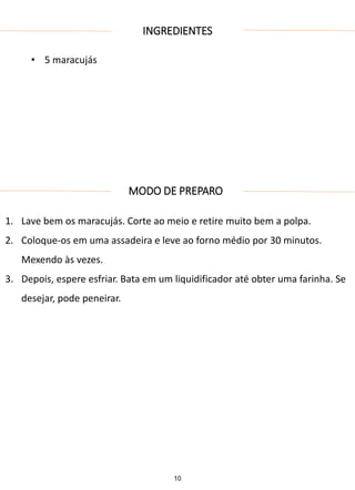 INGREDIENTES
• 5 maracujás
MODO DE PREPARO
1. Lave bem os maracujás. Corte ao meio e retire muito bem a polpa.
2. Coloque-os em uma assadeira e leve ao forno médio por 30 minutos.
Mexendo às vezes.
3. Depois, espere esfriar. Bata em um liquidificador até obter uma farinha. Se
desejar, pode peneirar.
10
 