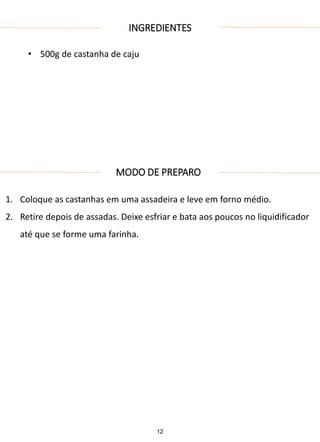 INGREDIENTES
• 500g de castanha de caju
MODO DE PREPARO
1. Coloque as castanhas em uma assadeira e leve em forno médio.
2. Retire depois de assadas. Deixe esfriar e bata aos poucos no liquidificador
até que se forme uma farinha.
12
 