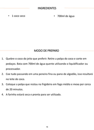 INGREDIENTES
• 1 coco seco • 700ml de água
MODO DE PREPARO
1. Quebre o coco do jeito que preferir. Retire a polpa do coco e corte em
pedaços. Bata com 700ml de água quente utilizando o liquidificador ou
processador.
2. Coe tudo passando em uma peneira fina ou pano de algodão, isso resultará
no leite de coco.
3. Coloque a polpa que restou na frigideira em fogo médio e mexa por cerca
de 20 minutos.
4. A farinha estará seca e pronta para ser utilizada.
16
 