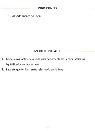 INGREDIENTES
• 200g de linhaça dourada
MODO DE PREPARO
1. Coloque a quantidade que desejar de semente de linhaça inteira no
liquidificador ou processador.
2. Bata até que tenham se transformado em farinha
18
 
