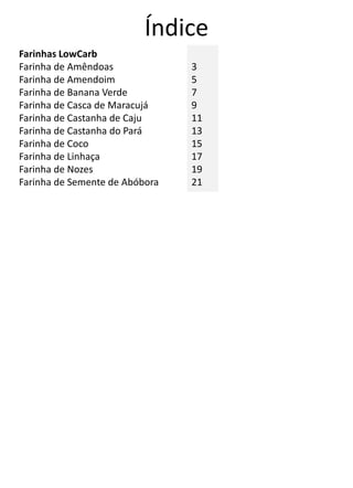 Índice
Farinhas LowCarb
Farinha de Amêndoas
Farinha de Amendoim
Farinha de Banana Verde
Farinha de Casca de Maracujá
Farinha de Castanha de Caju
Farinha de Castanha do Pará
Farinha de Coco
Farinha de Linhaça
Farinha de Nozes
Farinha de Semente de Abóbora
3
5
7
9
11
13
15
17
19
21
 