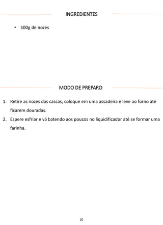 INGREDIENTES
• 500g de nozes
MODO DE PREPARO
1. Retire as nozes das cascas, coloque em uma assadeira e leve ao forno até
ficarem douradas.
2. Espere esfriar e vá batendo aos poucos no liquidificador até se formar uma
farinha.
20
 