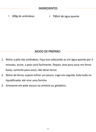 INGREDIENTES
• 300g de amêndoas • 700ml de água quente
MODO DE PREPARO
1. Retire a pele das amêndoas. Faça isso colocando-as em água quente por 3
minutos, assim, a pele sairá facilmente. Depois, leve para assar em forno
baixo, somente para secar, não deixe torrar.
2. Retire do forno, espere esfriar um pouco. Logo em seguida, bata tudo no
liquidificador até virar uma farinha.
3. Armazene em pote escuro no armário ou geladeira.
4
 