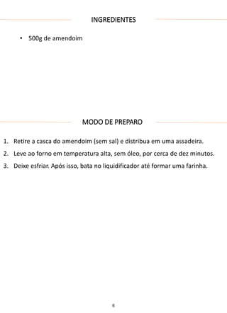 INGREDIENTES
• 500g de amendoim
MODO DE PREPARO
1. Retire a casca do amendoim (sem sal) e distribua em uma assadeira.
2. Leve ao forno em temperatura alta, sem óleo, por cerca de dez minutos.
3. Deixe esfriar. Após isso, bata no liquidificador até formar uma farinha.
6
 